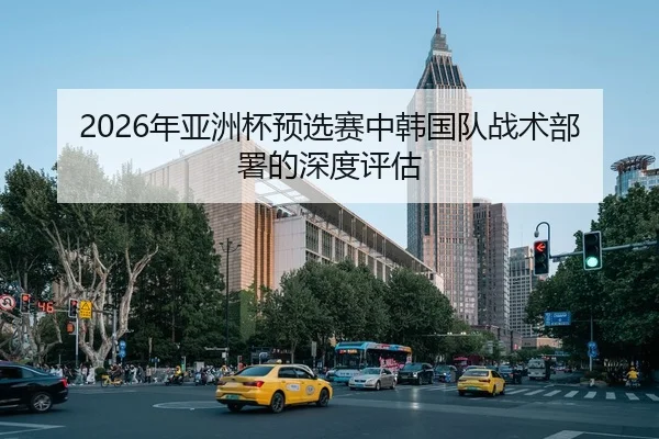 2026年亚洲杯预选赛中韩国队战术部署的深度评估