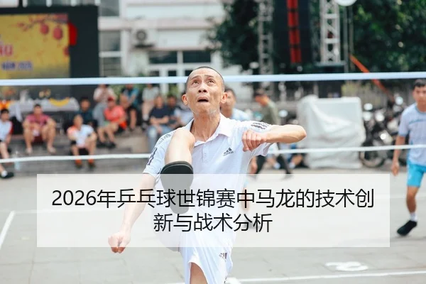 2026年乒乓球世锦赛中马龙的技术创新与战术分析