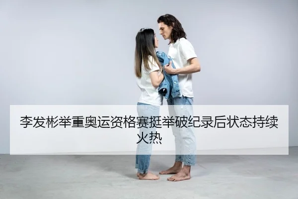 李发彬举重奥运资格赛挺举破纪录后状态持续火热