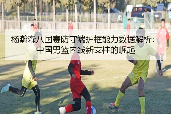 杨瀚森八国赛防守端护框能力数据解析：中国男篮内线新支柱的崛起