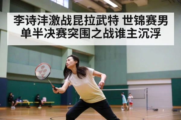 李诗沣激战昆拉武特 世锦赛男单半决赛突围之战谁主沉浮